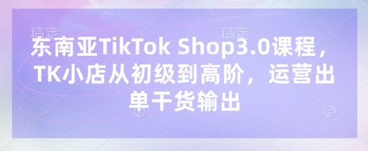 东南亚TikTok Shop3.0课程，TK小店​从初级到高阶，运营出单干货输出-网创星球