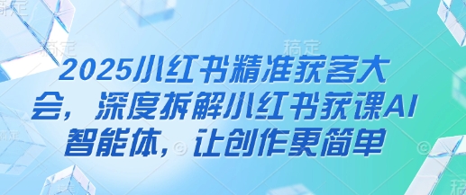 2025小红书精准获客大会，深度拆解小红书获课AI智能体，让创作更简单-网创星球