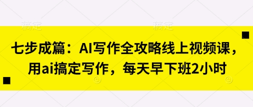 七步成篇：AI写作全攻略线上视频课，用ai搞定写作，每天早下班2小时-网创星球