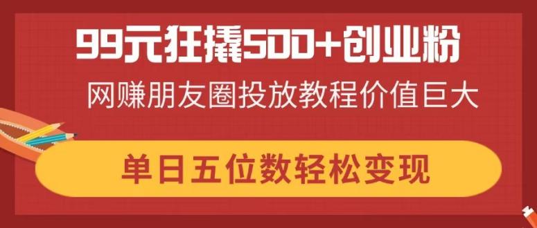（14247期）99元狂撬500+创业粉，网赚朋友圈投放教程价值巨大，单日五位数轻松变现-网创星球
