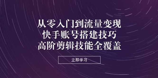 （14313期）从零入门到流量变现，快手账号搭建技巧，高阶剪辑技能全覆盖-网创星球